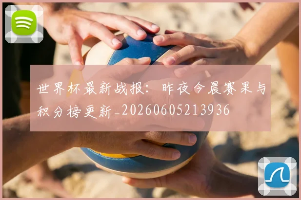 世界杯最新战报：昨夜今晨赛果与积分榜更新_20260605213936