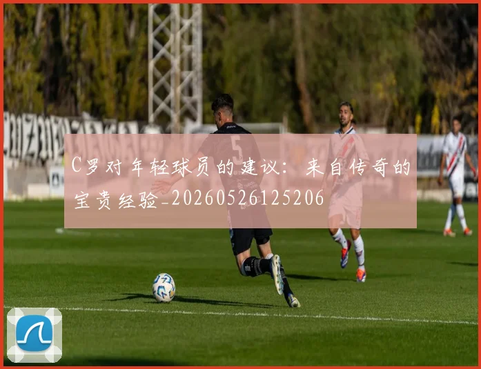 C罗对年轻球员的建议：来自传奇的宝贵经验_20260526125206