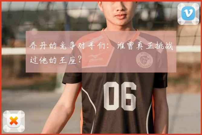乔丹的竞争对手们：谁曾真正挑战过他的王座？
