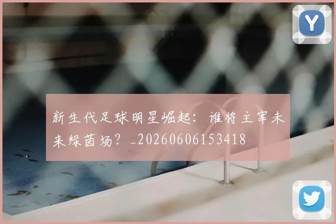 新生代足球明星崛起：谁将主宰未来绿茵场？_20260606153418
