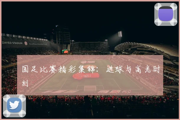国足比赛精彩集锦:进球与高光时刻
