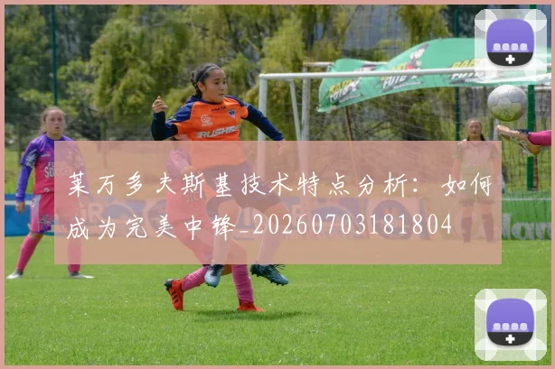 莱万多夫斯基技术特点分析:如何成为完美中锋_20260703181804