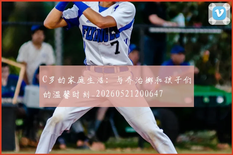 C罗的家庭生活：与乔治娜和孩子们的温馨时刻_20260521200647