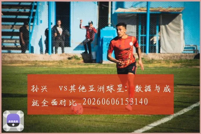 孙兴慜vs其他亚洲球星：数据与成就全面对比_20260606153140