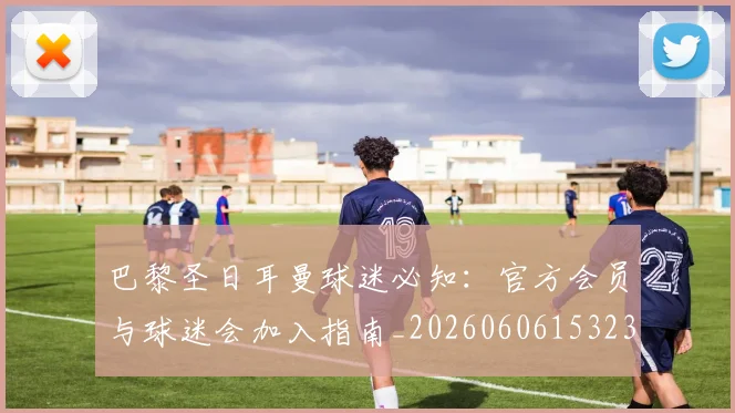 巴黎圣日耳曼球迷必知：官方会员与球迷会加入指南_20260606153238