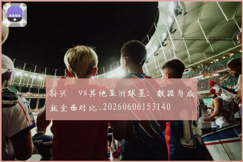 孙兴慜vs其他亚洲球星：数据与成就全面对比_20260606153140