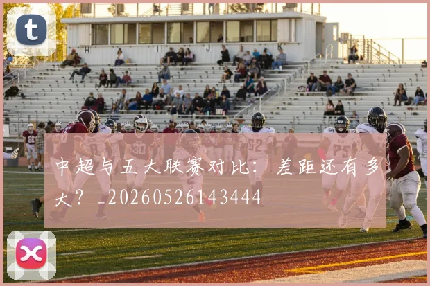 中超与五大联赛对比：差距还有多大？_20260526143444