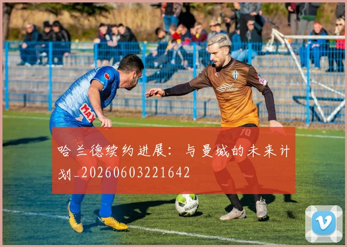 哈兰德续约进展：与曼城的未来计划_20260603221642
