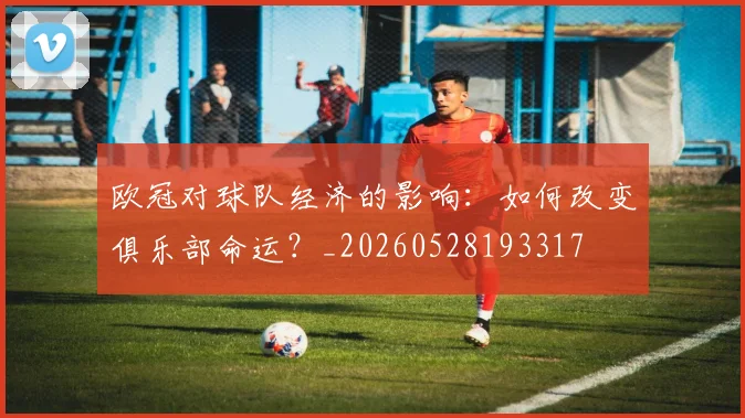 欧冠对球队经济的影响：如何改变俱乐部命运？_20260528193317