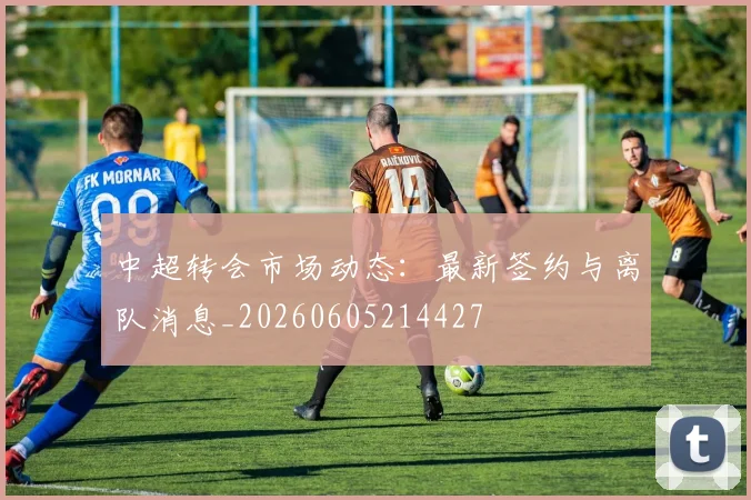 中超转会市场动态：最新签约与离队消息_20260605214427
