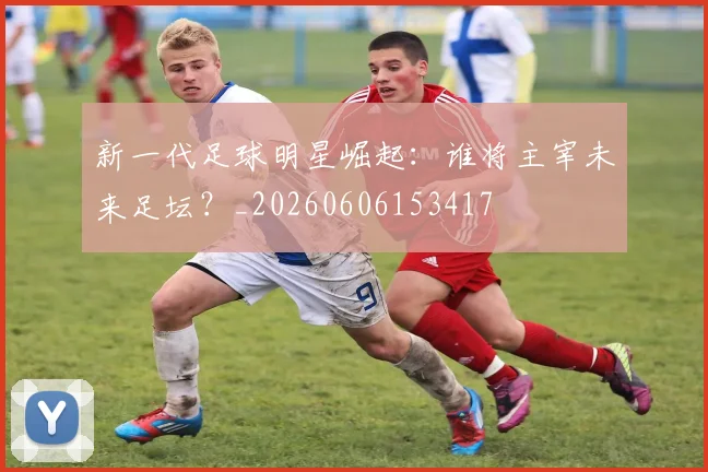 新一代足球明星崛起:谁将主宰未来足坛?_20260606153417