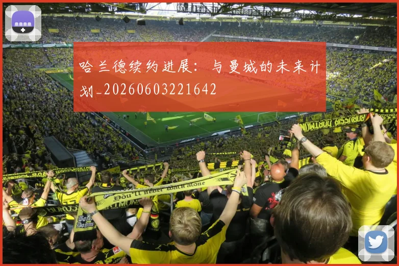 哈兰德续约进展：与曼城的未来计划_20260603221642